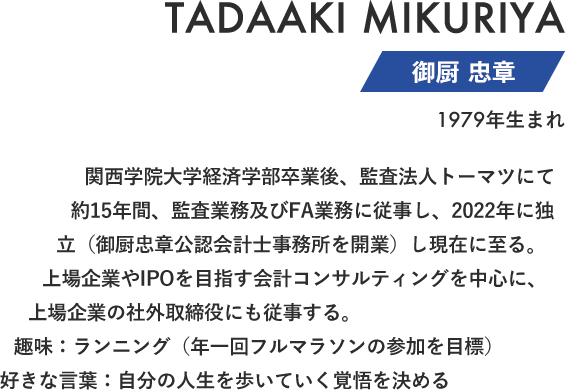御厨 忠章 関西学院大学経済学部卒業後、監査法人トーマツにて約15年間、監査業務及びFA業務に従事し、2022年に独立（御厨忠章公認会計士事務所を開業）し現在に至る。上場企業やIPOを目指す会計コンサルティングを中心に、上場企業の社外取締役にも従事する。趣味：ランニング（年一回フルマラソンの参加を目標）好きな言葉：自分の人生を歩いていく覚悟を決める