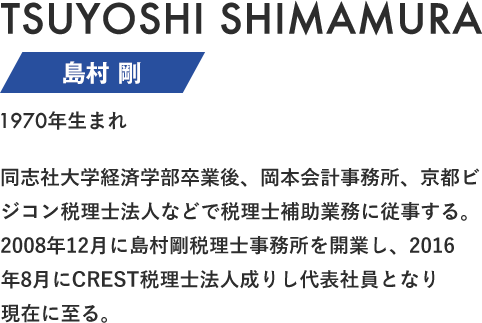 島村 剛 同志社大学経済学部卒業後、岡本会計事務所、京都ビジコン税理士法人などで税理士補助業務に従事する。2008年12月に島村剛税理士事務所を開業し、2016年8月にCREST税理士法人成りし代表社員となり現在に至る。